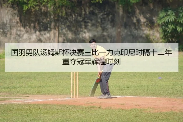 国羽男队汤姆斯杯决赛三比一力克印尼时隔十二年重夺冠军辉煌时刻